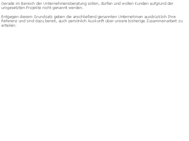 Textfeld: Gerade im Bereich der Unternehmensberatung sollen, drfen und wollen Kunden aufgrund der umgesetzten Projekte nicht genannt werden.Entgegen diesem Grundsatz geben die anschlieend genannten Unternehmen ausdrcklich Ihre Referenz und sind dazu bereit, auch persnlich Auskunft ber unsere bisherige Zusammenarbeit zu erteilen: